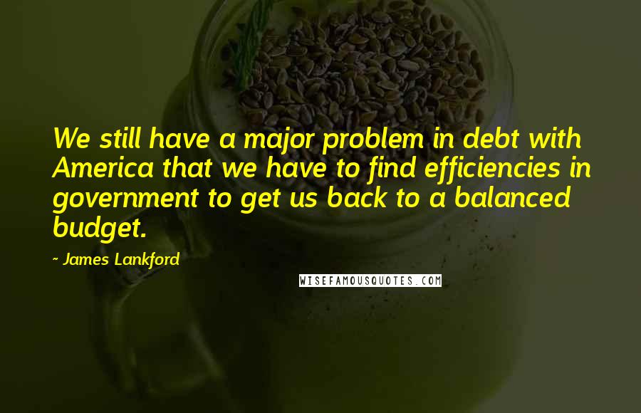 James Lankford Quotes: We still have a major problem in debt with America that we have to find efficiencies in government to get us back to a balanced budget.