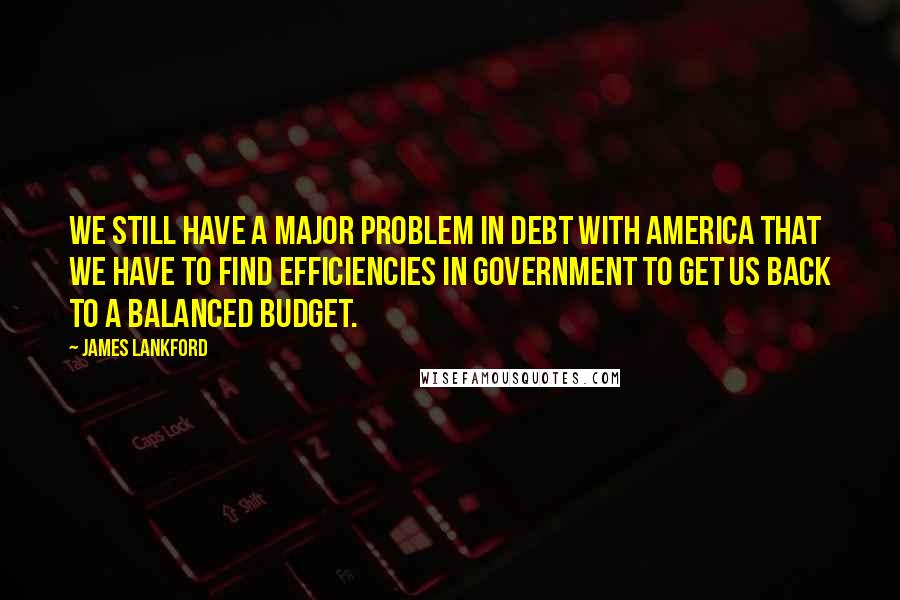 James Lankford Quotes: We still have a major problem in debt with America that we have to find efficiencies in government to get us back to a balanced budget.