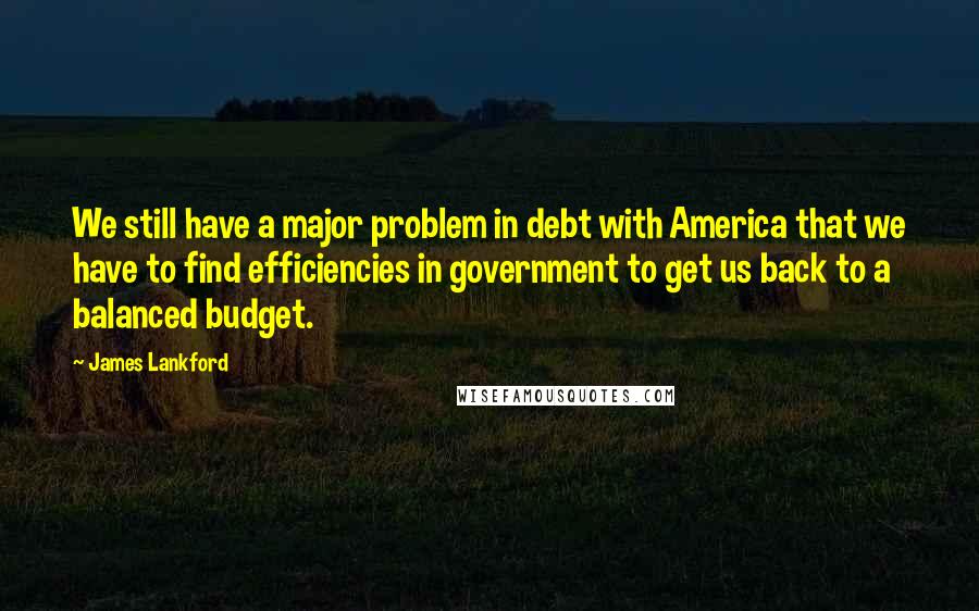 James Lankford Quotes: We still have a major problem in debt with America that we have to find efficiencies in government to get us back to a balanced budget.