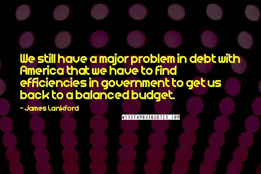 James Lankford Quotes: We still have a major problem in debt with America that we have to find efficiencies in government to get us back to a balanced budget.