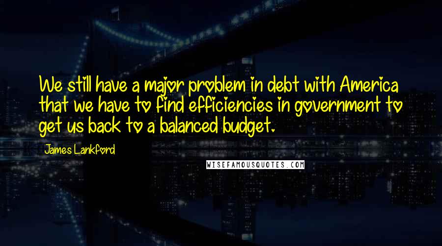 James Lankford Quotes: We still have a major problem in debt with America that we have to find efficiencies in government to get us back to a balanced budget.