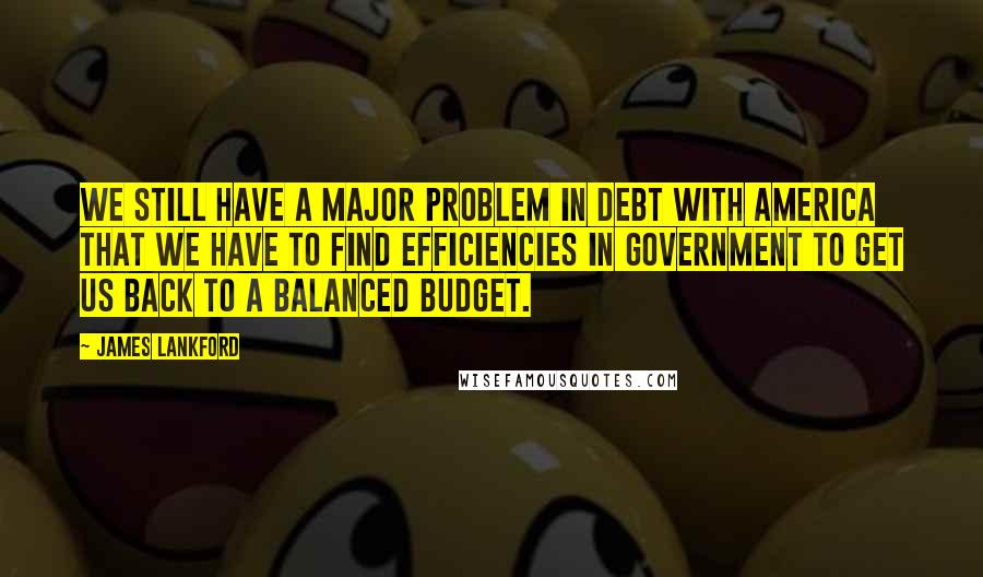 James Lankford Quotes: We still have a major problem in debt with America that we have to find efficiencies in government to get us back to a balanced budget.