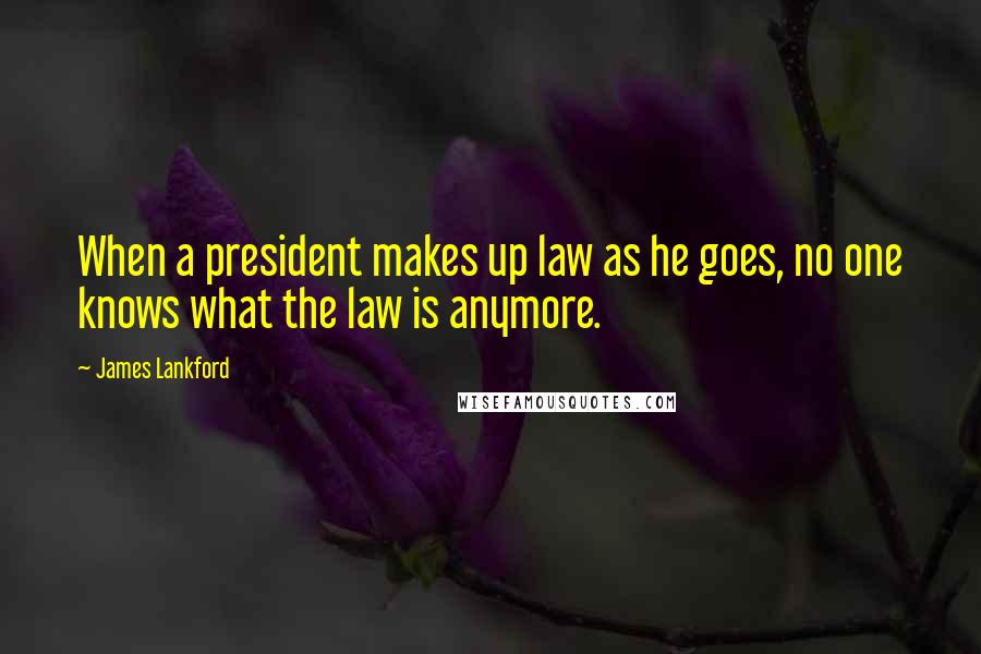 James Lankford Quotes: When a president makes up law as he goes, no one knows what the law is anymore.