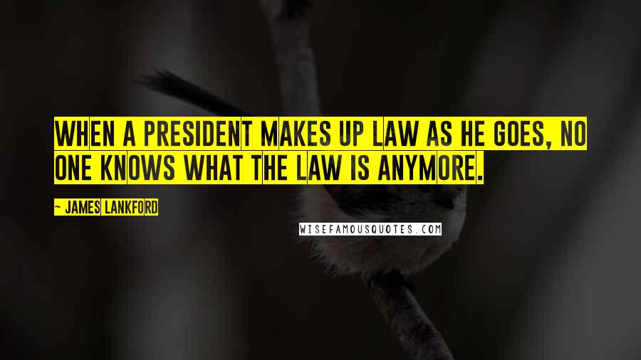 James Lankford Quotes: When a president makes up law as he goes, no one knows what the law is anymore.