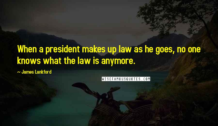 James Lankford Quotes: When a president makes up law as he goes, no one knows what the law is anymore.