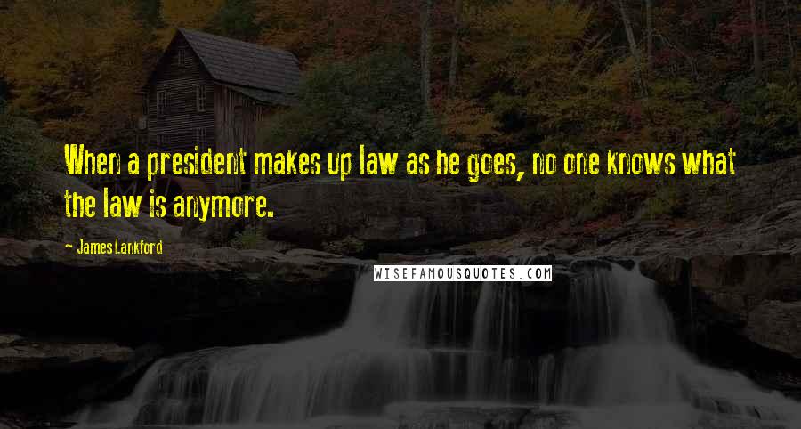 James Lankford Quotes: When a president makes up law as he goes, no one knows what the law is anymore.