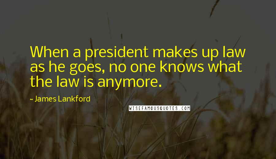 James Lankford Quotes: When a president makes up law as he goes, no one knows what the law is anymore.