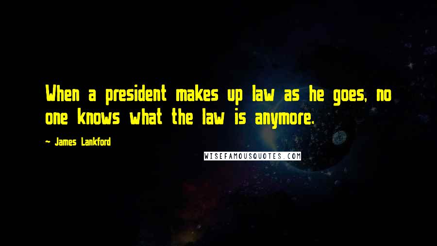 James Lankford Quotes: When a president makes up law as he goes, no one knows what the law is anymore.