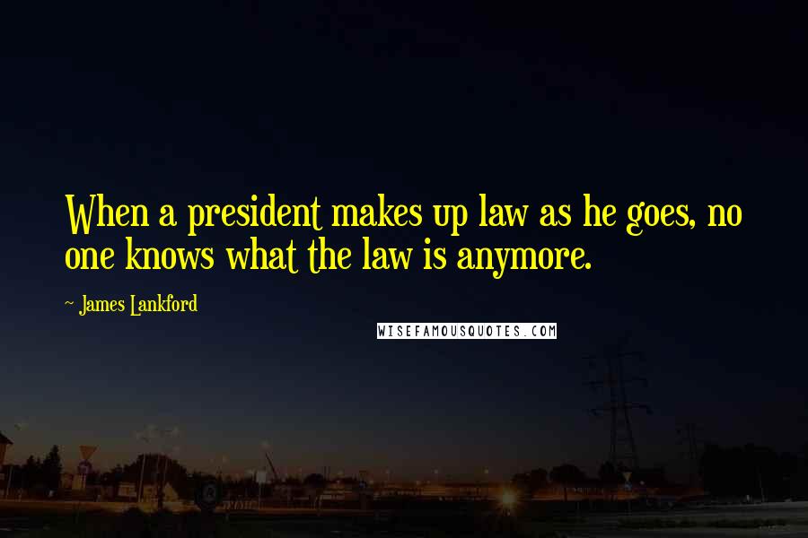 James Lankford Quotes: When a president makes up law as he goes, no one knows what the law is anymore.