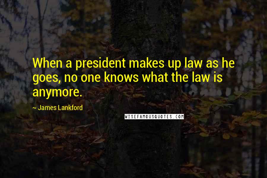 James Lankford Quotes: When a president makes up law as he goes, no one knows what the law is anymore.