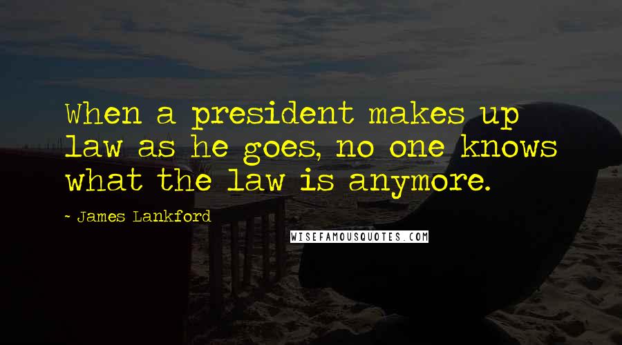 James Lankford Quotes: When a president makes up law as he goes, no one knows what the law is anymore.