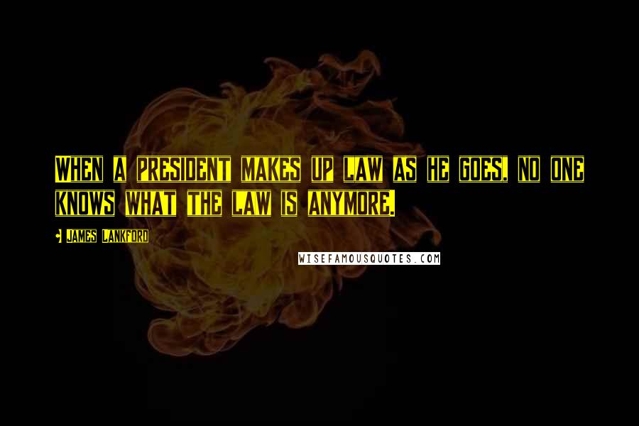 James Lankford Quotes: When a president makes up law as he goes, no one knows what the law is anymore.