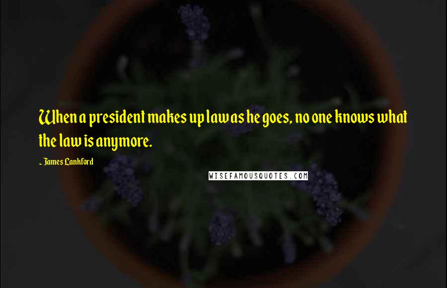 James Lankford Quotes: When a president makes up law as he goes, no one knows what the law is anymore.