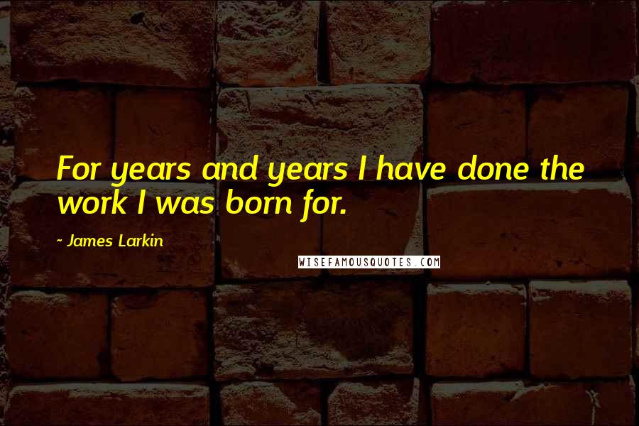 James Larkin Quotes: For years and years I have done the work I was born for.