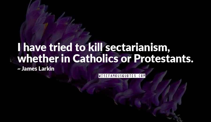 James Larkin Quotes: I have tried to kill sectarianism, whether in Catholics or Protestants.