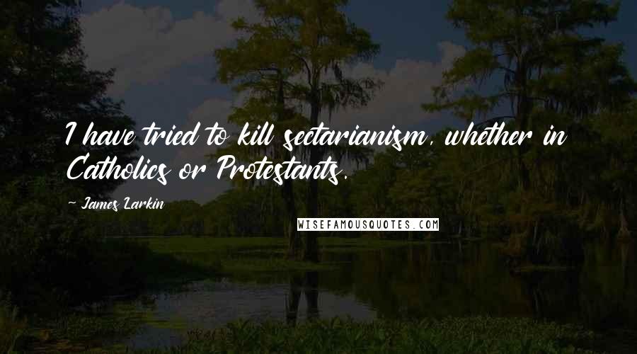 James Larkin Quotes: I have tried to kill sectarianism, whether in Catholics or Protestants.