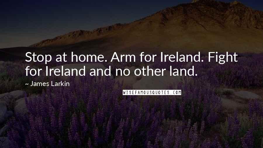 James Larkin Quotes: Stop at home. Arm for Ireland. Fight for Ireland and no other land.