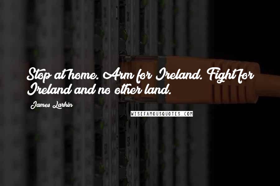 James Larkin Quotes: Stop at home. Arm for Ireland. Fight for Ireland and no other land.