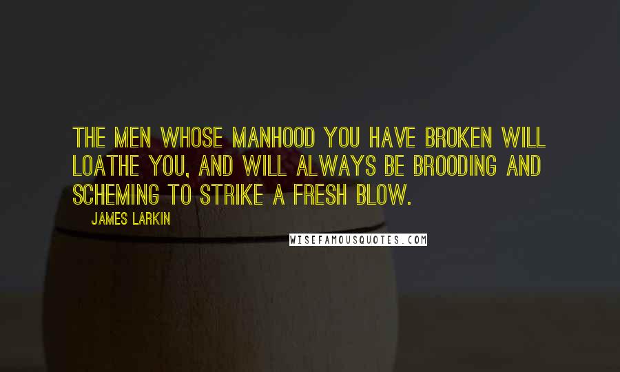 James Larkin Quotes: The men whose manhood you have broken will loathe you, and will always be brooding and scheming to strike a fresh blow.