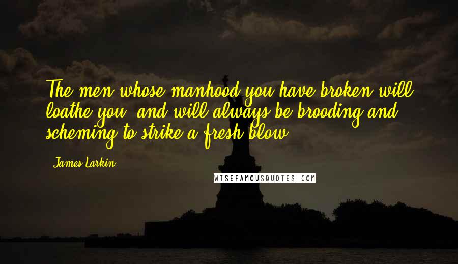 James Larkin Quotes: The men whose manhood you have broken will loathe you, and will always be brooding and scheming to strike a fresh blow.
