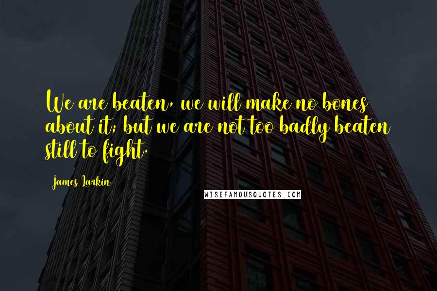 James Larkin Quotes: We are beaten, we will make no bones about it; but we are not too badly beaten still to fight.