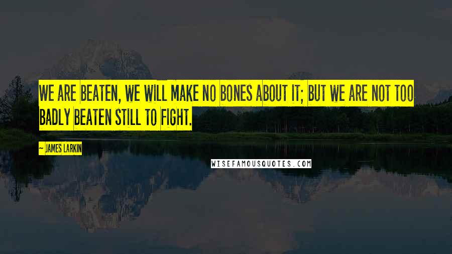 James Larkin Quotes: We are beaten, we will make no bones about it; but we are not too badly beaten still to fight.