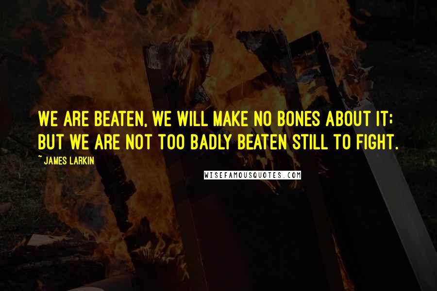 James Larkin Quotes: We are beaten, we will make no bones about it; but we are not too badly beaten still to fight.