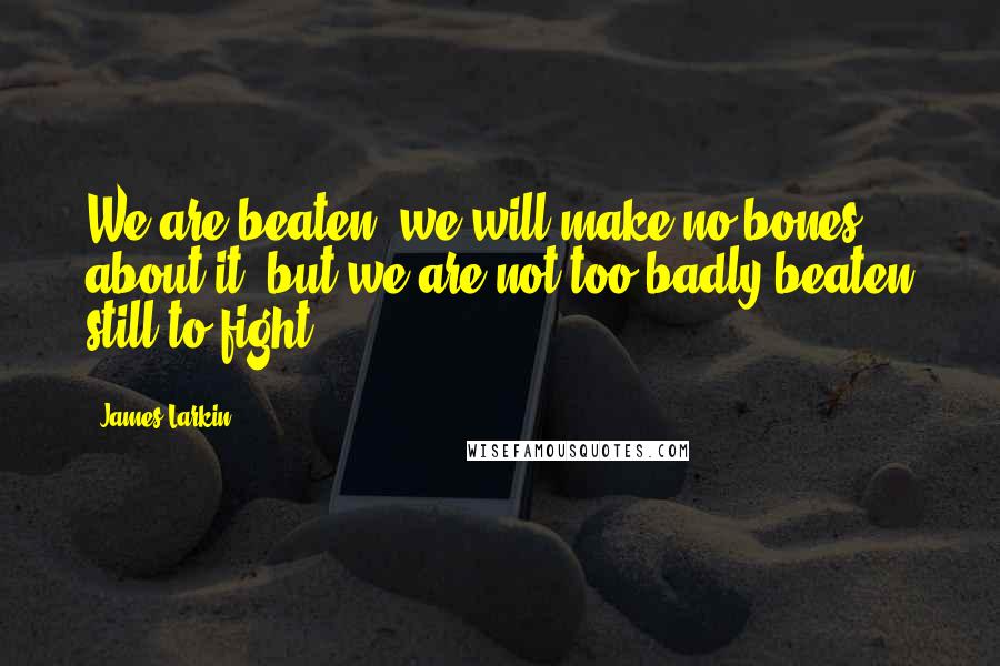 James Larkin Quotes: We are beaten, we will make no bones about it; but we are not too badly beaten still to fight.