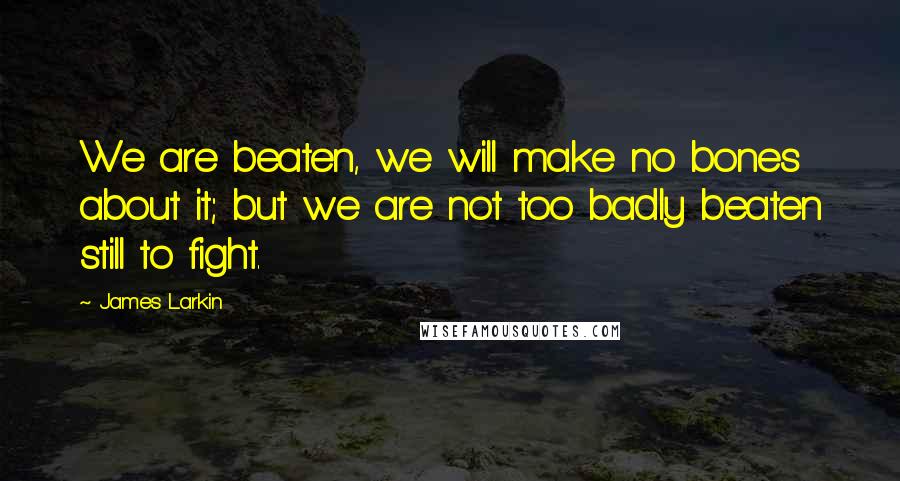 James Larkin Quotes: We are beaten, we will make no bones about it; but we are not too badly beaten still to fight.