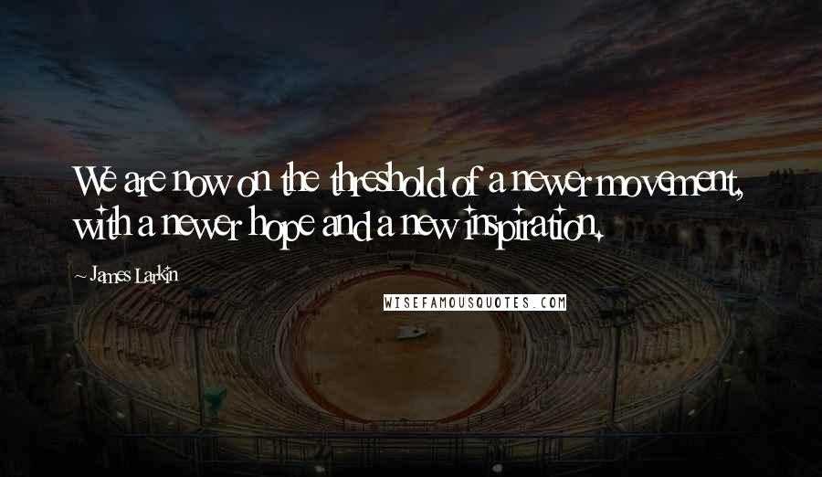 James Larkin Quotes: We are now on the threshold of a newer movement, with a newer hope and a new inspiration.