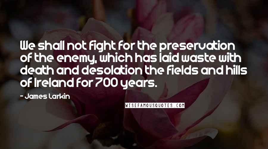 James Larkin Quotes: We shall not fight for the preservation of the enemy, which has laid waste with death and desolation the fields and hills of Ireland for 700 years.