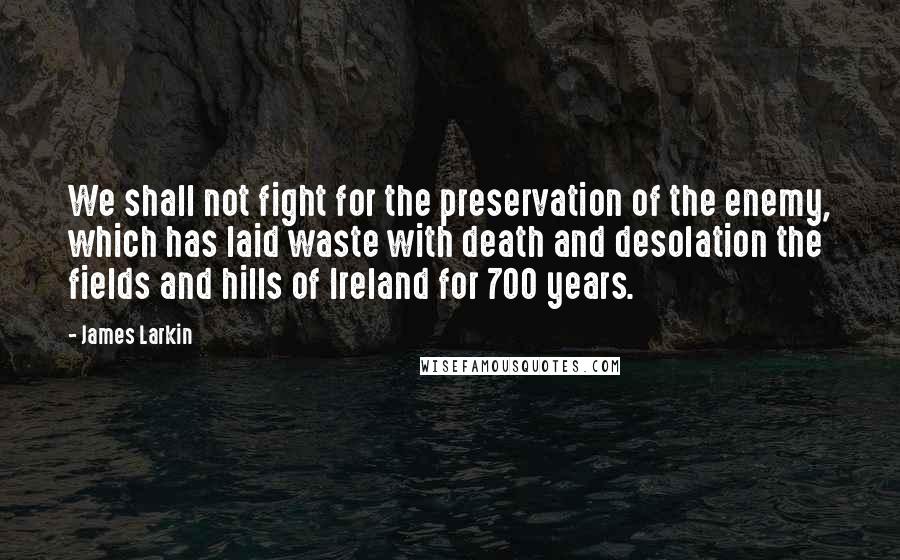 James Larkin Quotes: We shall not fight for the preservation of the enemy, which has laid waste with death and desolation the fields and hills of Ireland for 700 years.