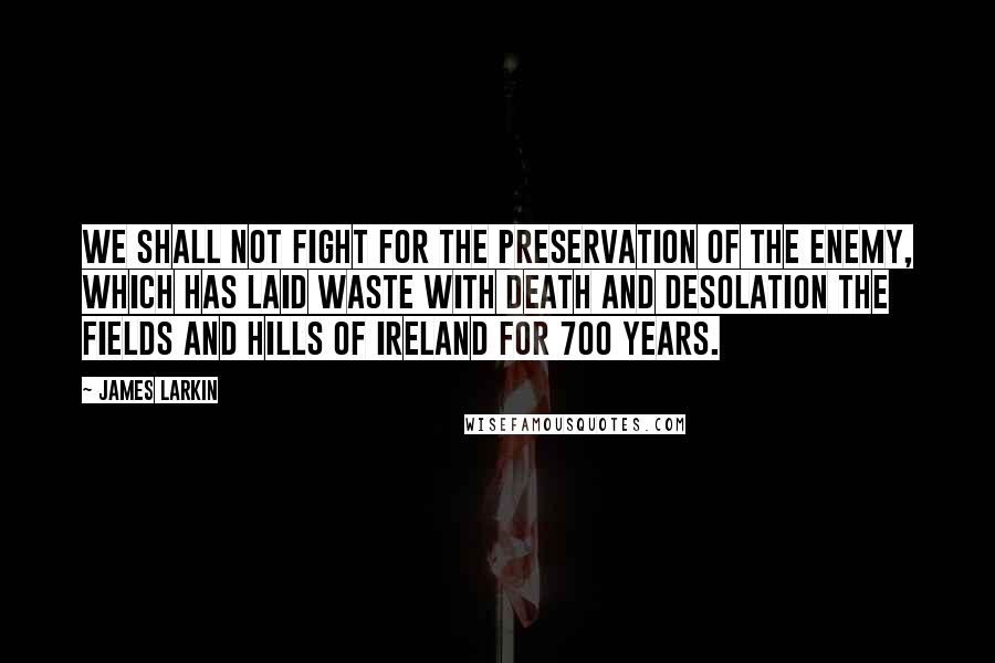 James Larkin Quotes: We shall not fight for the preservation of the enemy, which has laid waste with death and desolation the fields and hills of Ireland for 700 years.