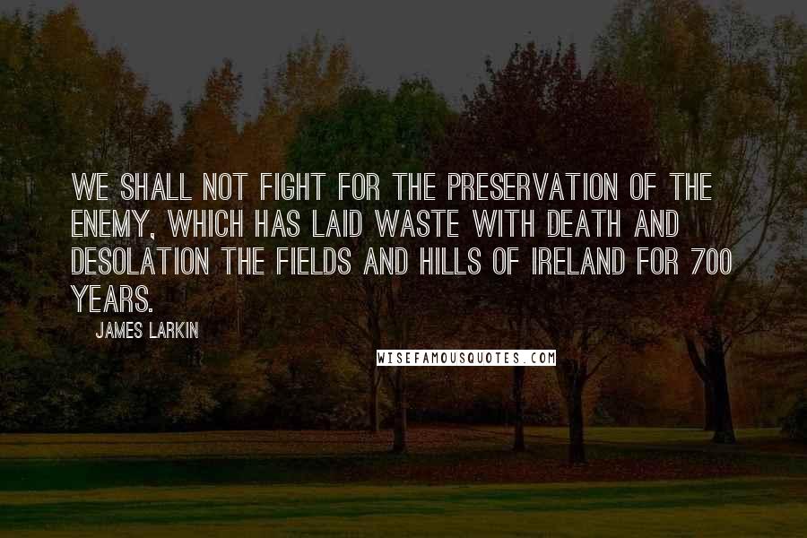 James Larkin Quotes: We shall not fight for the preservation of the enemy, which has laid waste with death and desolation the fields and hills of Ireland for 700 years.