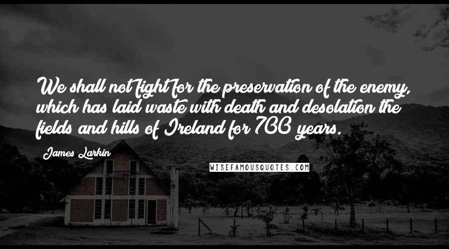 James Larkin Quotes: We shall not fight for the preservation of the enemy, which has laid waste with death and desolation the fields and hills of Ireland for 700 years.