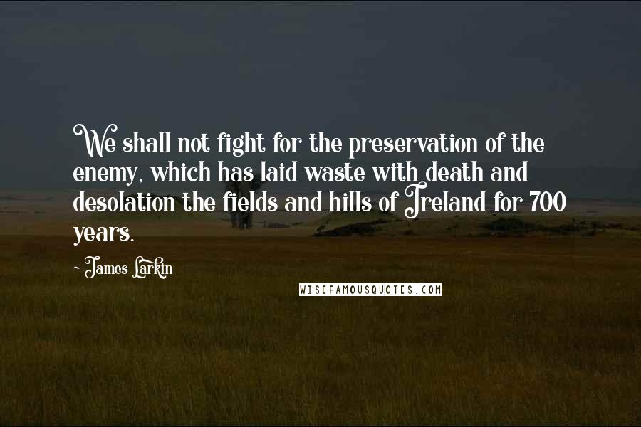 James Larkin Quotes: We shall not fight for the preservation of the enemy, which has laid waste with death and desolation the fields and hills of Ireland for 700 years.