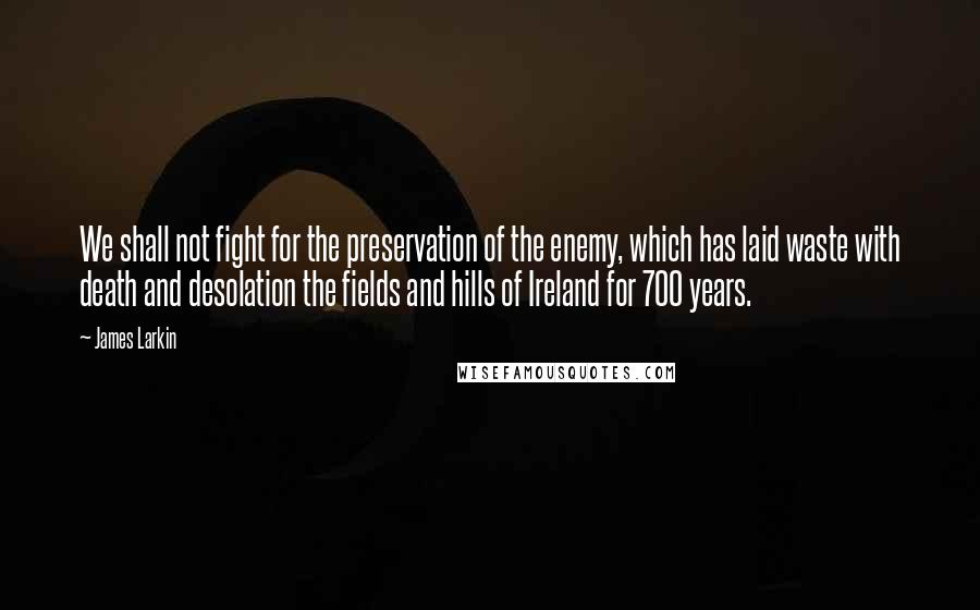 James Larkin Quotes: We shall not fight for the preservation of the enemy, which has laid waste with death and desolation the fields and hills of Ireland for 700 years.