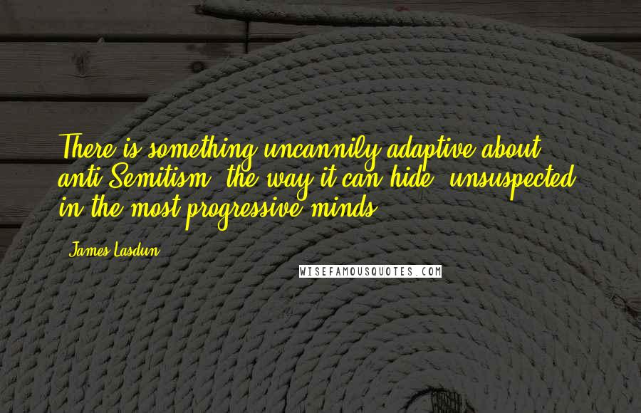 James Lasdun Quotes: There is something uncannily adaptive about anti-Semitism: the way it can hide, unsuspected, in the most progressive minds.