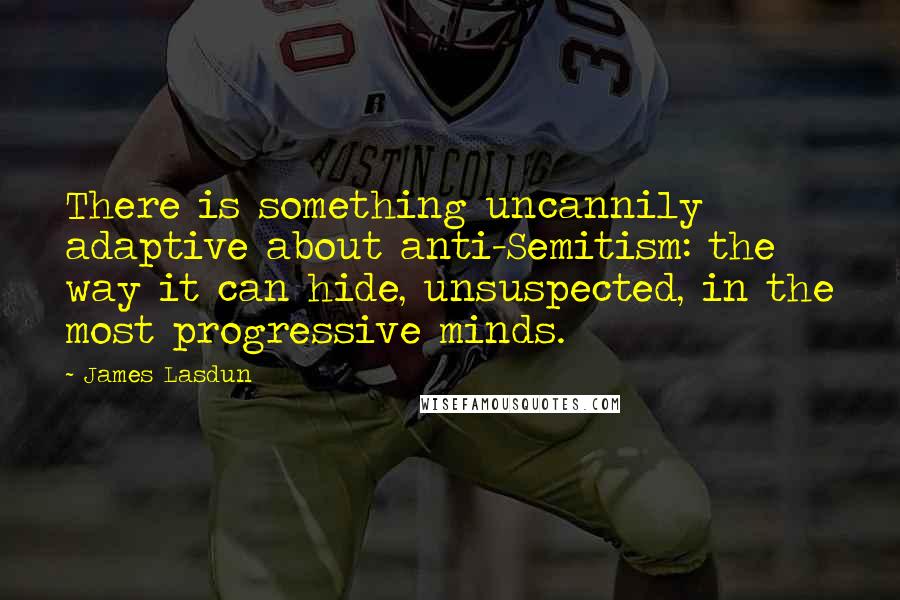 James Lasdun Quotes: There is something uncannily adaptive about anti-Semitism: the way it can hide, unsuspected, in the most progressive minds.