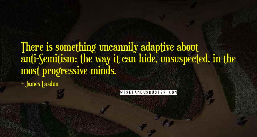 James Lasdun Quotes: There is something uncannily adaptive about anti-Semitism: the way it can hide, unsuspected, in the most progressive minds.