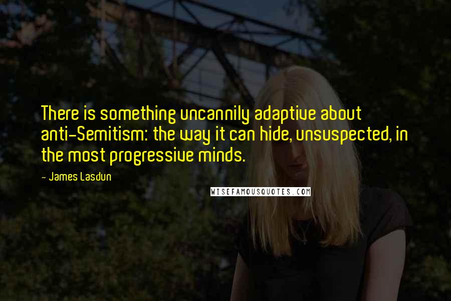 James Lasdun Quotes: There is something uncannily adaptive about anti-Semitism: the way it can hide, unsuspected, in the most progressive minds.