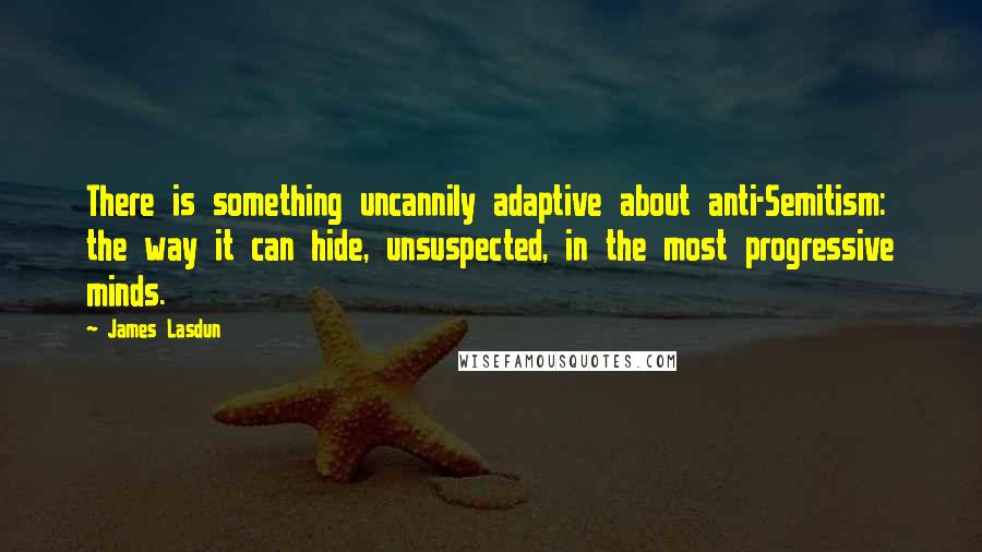 James Lasdun Quotes: There is something uncannily adaptive about anti-Semitism: the way it can hide, unsuspected, in the most progressive minds.