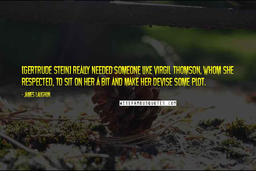 James Laughlin Quotes: [Gertrude Stein] really needed someone like Virgil Thomson, whom she respected, to sit on her a bit and make her devise some plot.