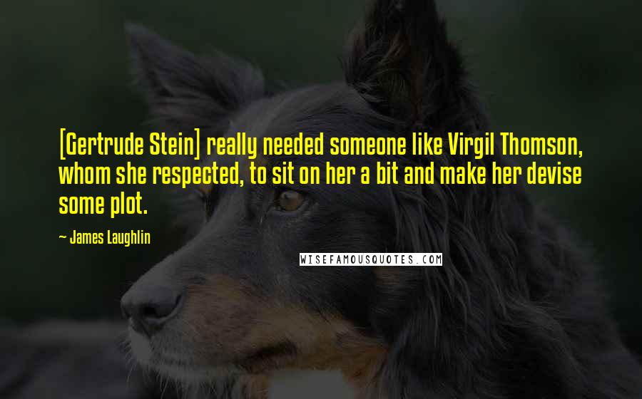 James Laughlin Quotes: [Gertrude Stein] really needed someone like Virgil Thomson, whom she respected, to sit on her a bit and make her devise some plot.