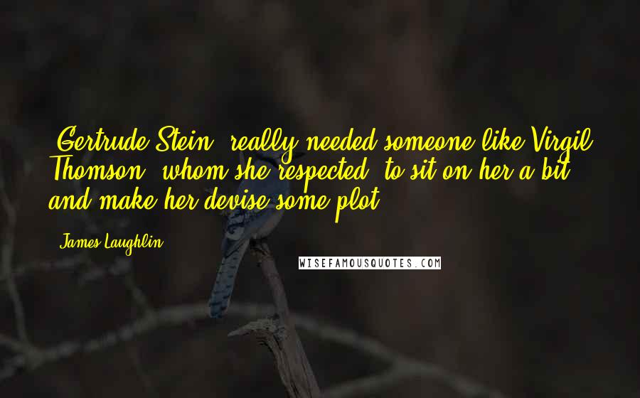 James Laughlin Quotes: [Gertrude Stein] really needed someone like Virgil Thomson, whom she respected, to sit on her a bit and make her devise some plot.