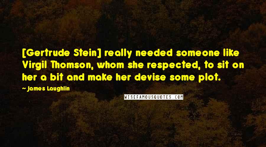 James Laughlin Quotes: [Gertrude Stein] really needed someone like Virgil Thomson, whom she respected, to sit on her a bit and make her devise some plot.