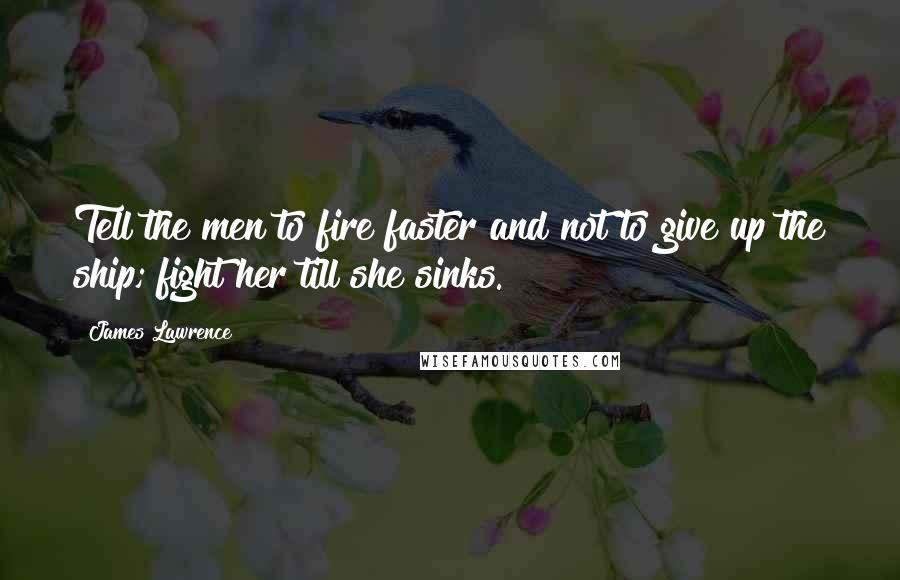 James Lawrence Quotes: Tell the men to fire faster and not to give up the ship; fight her till she sinks.