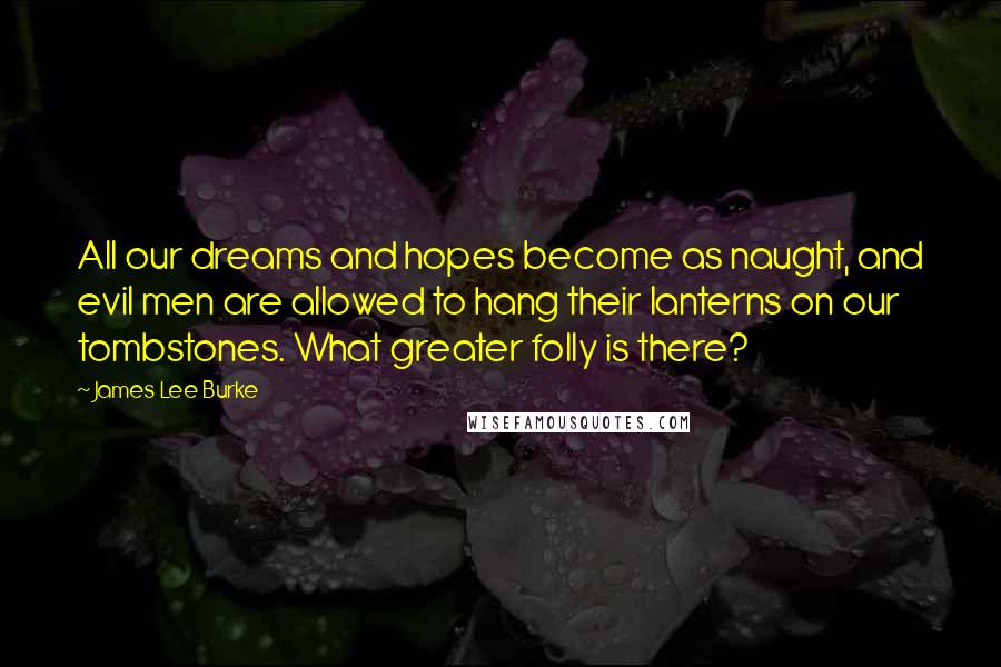 James Lee Burke Quotes: All our dreams and hopes become as naught, and evil men are allowed to hang their lanterns on our tombstones. What greater folly is there?