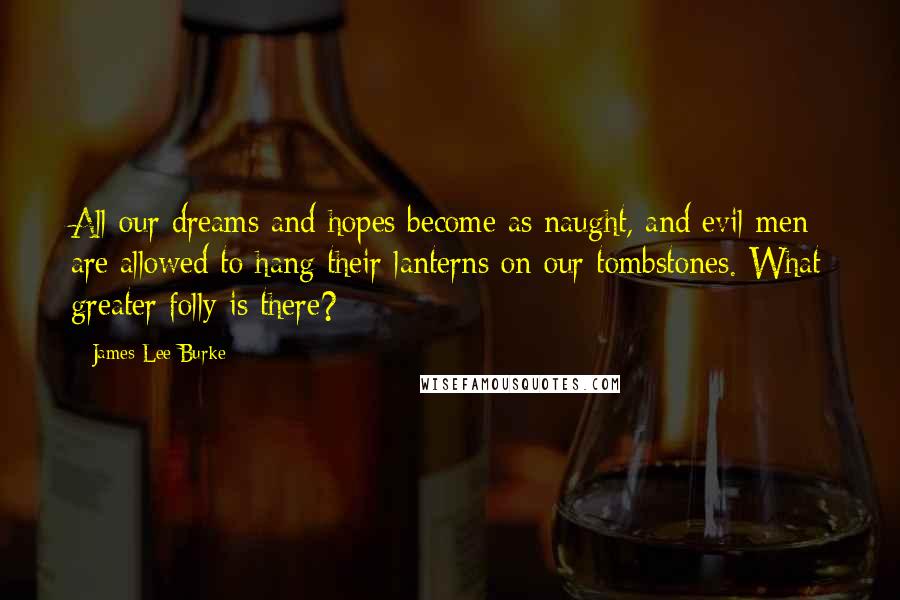 James Lee Burke Quotes: All our dreams and hopes become as naught, and evil men are allowed to hang their lanterns on our tombstones. What greater folly is there?