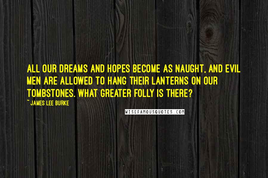 James Lee Burke Quotes: All our dreams and hopes become as naught, and evil men are allowed to hang their lanterns on our tombstones. What greater folly is there?